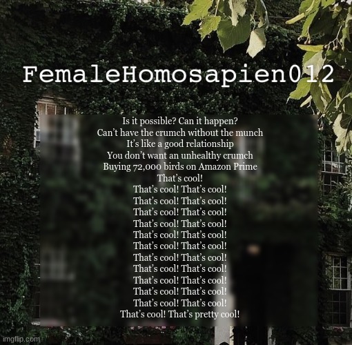 FemaleHomosapien012 | Is it possible? Can it happen?
Can’t have the crumch without the munch
It’s like a good relationship
You don’t want an unhealthy crumch
Buying 72,000 birds on Amazon Prime
That’s cool!
That’s cool! That’s cool!
That’s cool! That’s cool!
That’s cool! That’s cool!
That’s cool! That’s cool!
That’s cool! That’s cool!
That’s cool! That’s cool!
That’s cool! That’s cool!
That’s cool! That’s cool!
That’s cool! That’s cool!
That’s cool! That’s cool!
That’s cool! That’s cool!
That’s cool! That’s pretty cool! | image tagged in femalehomosapien012 | made w/ Imgflip meme maker