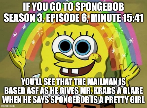 Imagination Spongebob | IF YOU GO TO SPONGEBOB SEASON 3, EPISODE 6, MINUTE 15:41; YOU'LL SEE THAT THE MAILMAN IS BASED ASF AS HE GIVES MR. KRABS A GLARE WHEN HE SAYS SPONGEBOB IS A PRETTY GIRL | image tagged in memes,imagination spongebob | made w/ Imgflip meme maker