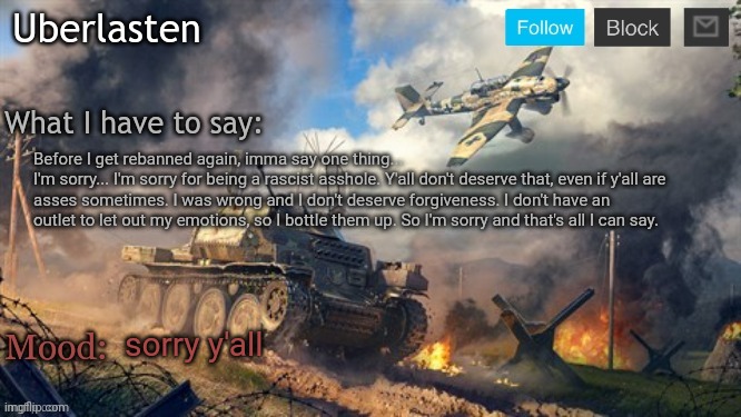 Uberlasten's announcement temp | Before I get rebanned again, imma say one thing...
I'm sorry... I'm sorry for being a rascist asshole. Y'all don't deserve that, even if y'all are asses sometimes. I was wrong and I don't deserve forgiveness. I don't have an outlet to let out my emotions, so I bottle them up. So I'm sorry and that's all I can say. sorry y'all | image tagged in uberlasten's announcement temp | made w/ Imgflip meme maker