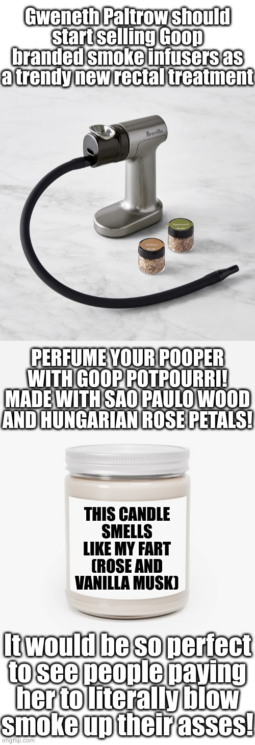 If she seriously does this I want a cut of the proceeds | Gweneth Paltrow should start selling Goop branded smoke infusers as a trendy new rectal treatment; PERFUME YOUR POOPER WITH GOOP POTPOURRI! MADE WITH SAO PAULO WOOD AND HUNGARIAN ROSE PETALS! THIS CANDLE SMELLS LIKE MY FART
(ROSE AND VANILLA MUSK); It would be so perfect
to see people paying
her to literally blow
smoke up their asses! | image tagged in scented candle | made w/ Imgflip meme maker
