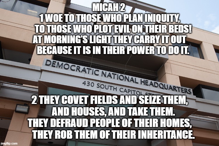 Democratic Party | MICAH 2 
1 WOE TO THOSE WHO PLAN INIQUITY,
    TO THOSE WHO PLOT EVIL ON THEIR BEDS!
AT MORNING’S LIGHT THEY CARRY IT OUT
    BECAUSE IT IS IN THEIR POWER TO DO IT. 2 THEY COVET FIELDS AND SEIZE THEM,
    AND HOUSES, AND TAKE THEM.
THEY DEFRAUD PEOPLE OF THEIR HOMES,
    THEY ROB THEM OF THEIR INHERITANCE. | made w/ Imgflip meme maker