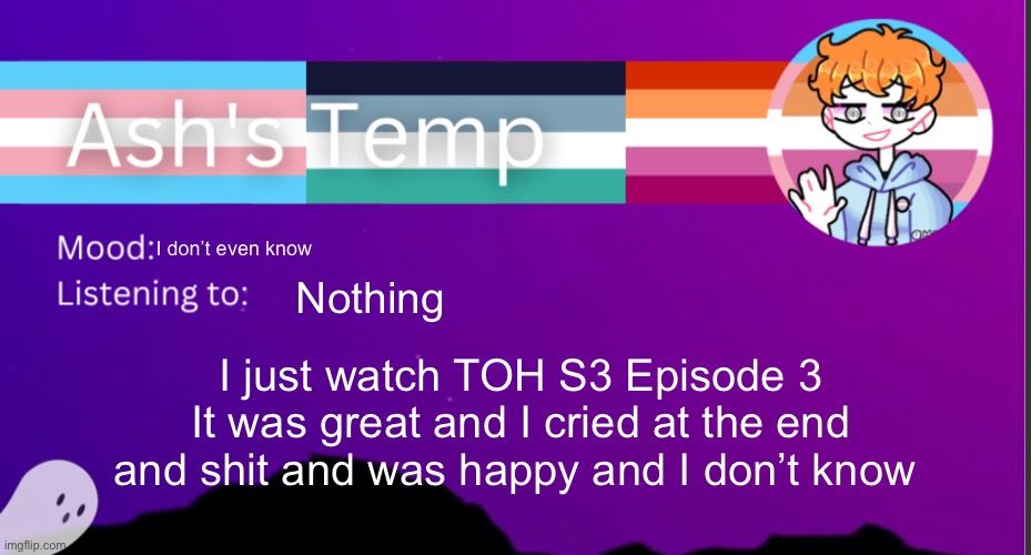 A | I don’t even know; Nothing; I just watch TOH S3 Episode 3
It was great and I cried at the end and shit and was happy and I don’t know | image tagged in h | made w/ Imgflip meme maker