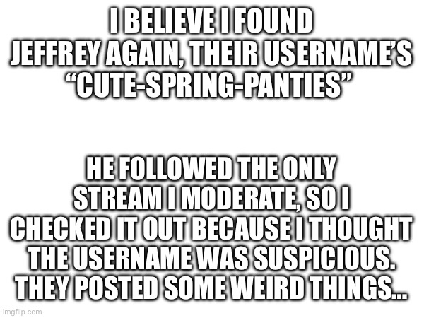 i’m not entirely sure it’s them though | I BELIEVE I FOUND JEFFREY AGAIN, THEIR USERNAME’S “CUTE-SPRING-PANTIES”; HE FOLLOWED THE ONLY STREAM I MODERATE, SO I CHECKED IT OUT BECAUSE I THOUGHT THE USERNAME WAS SUSPICIOUS. THEY POSTED SOME WEIRD THINGS… | image tagged in weird | made w/ Imgflip meme maker
