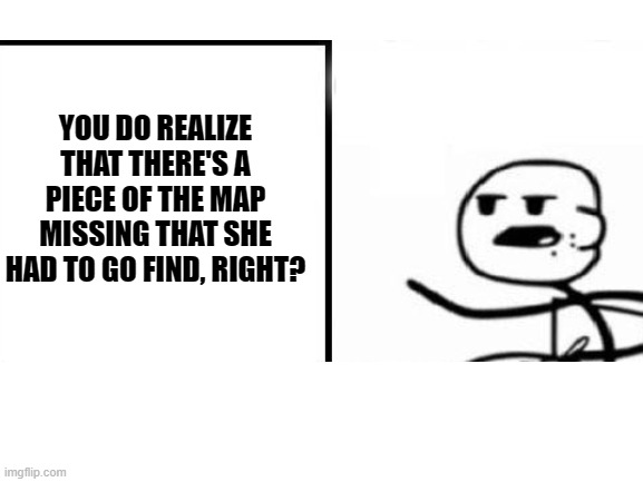 YOU DO REALIZE THAT THERE'S A PIECE OF THE MAP MISSING THAT SHE HAD TO GO FIND, RIGHT? | made w/ Imgflip meme maker