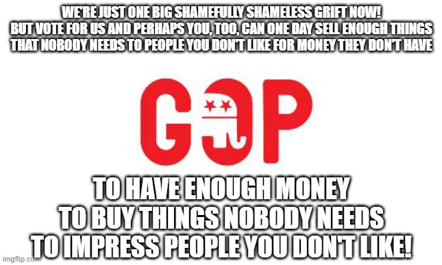 The GOP is the party of people who failed at defining what it means to be a "successful" person. | WE'RE JUST ONE BIG SHAMEFULLY SHAMELESS GRIFT NOW!
BUT VOTE FOR US AND PERHAPS YOU, TOO, CAN ONE DAY SELL ENOUGH THINGS
THAT NOBODY NEEDS TO PEOPLE YOU DON'T LIKE FOR MONEY THEY DON'T HAVE; TO HAVE ENOUGH MONEY
TO BUY THINGS NOBODY NEEDS
TO IMPRESS PEOPLE YOU DON'T LIKE! | image tagged in gop,failure,success,scam,greed,conservative logic | made w/ Imgflip meme maker