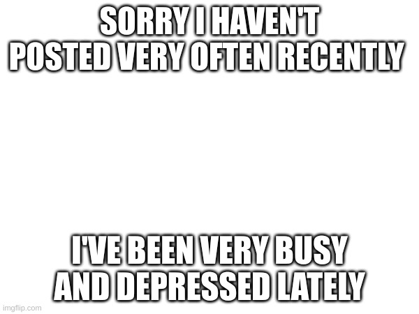 SORRY I HAVEN'T POSTED VERY OFTEN RECENTLY; I'VE BEEN VERY BUSY AND DEPRESSED LATELY | image tagged in updates | made w/ Imgflip meme maker