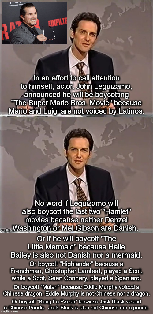 One would have thought that identity politics would have run its course decades ago but one would be wrong. | In an effort to call attention to himself, actor, John Leguizamo, announced he will be boycotting "The Super Mario Bros. Movie" because Mario and Luigi are not voiced by Latinos. No word if Lequizamo will also boycott the last two "Hamlet" movies because neither Denzel Washington or Mel Gibson are Danish. Or if he will boycott "The Little Mermaid" because Halle Bailey is also not Danish nor a mermaid. Or boycott "Highlander" because a Frenchman, Christopher Lambert, played a Scot, while a Scot, Sean Connery, played a Spaniard. Or boycott "Mulan" because Eddie Murphy voiced a Chinese dragon, Eddie Murphy is not Chinese nor a dragon. Or boycott "Kung Fu Panda" because Jack Black voiced a Chinese Panda.  Jack Black is also not Chinese nor a panda. | image tagged in identity politics,why cant libs see this as wrong,normal people do not care about stuff like this | made w/ Imgflip meme maker