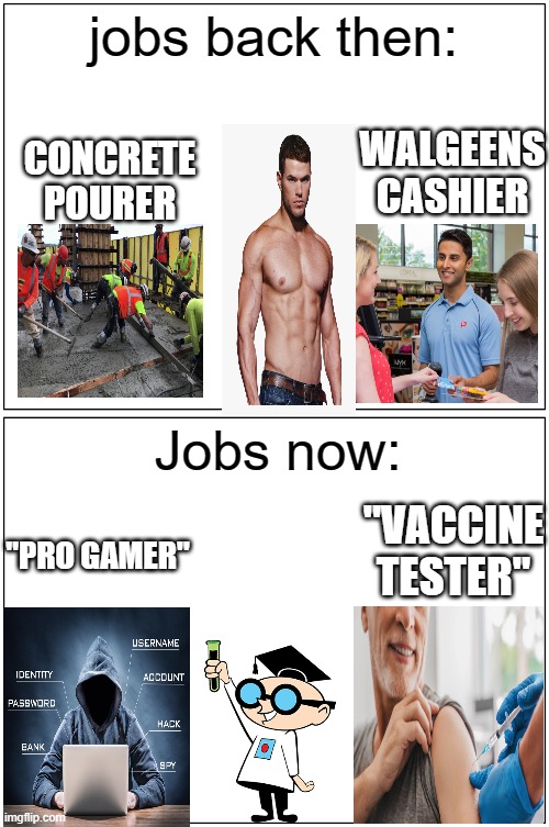 The world we Live in today | jobs back then:; WALGEENS CASHIER; CONCRETE POURER; Jobs now:; "VACCINE TESTER"; "PRO GAMER" | image tagged in memes,blank comic panel 1x2,funny,sad but true,meme,funny memes | made w/ Imgflip meme maker