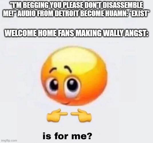Seriously the Welcome Home fandom just claimed that audio | "I'M BEGGING YOU PLEASE DON'T DISASSEMBLE ME!" AUDIO FROM DETROIT BECOME HUAMN: *EXIST*; WELCOME HOME FANS MAKING WALLY ANGST: | image tagged in is for me,welcome home,analog horror | made w/ Imgflip meme maker