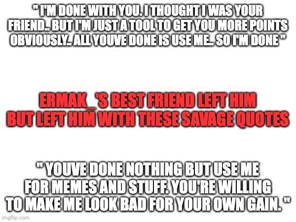=( | " I'M DONE WITH YOU. I THOUGHT I WAS YOUR FRIEND.. BUT I'M JUST A TOOL TO GET YOU MORE POINTS OBVIOUSLY.. ALL YOUVE DONE IS USE ME.. SO I'M DONE "; ERMAK_'S BEST FRIEND LEFT HIM BUT LEFT HIM WITH THESE SAVAGE QUOTES; " YOUVE DONE NOTHING BUT USE ME FOR MEMES AND STUFF. YOU'RE WILLING TO MAKE ME LOOK BAD FOR YOUR OWN GAIN. " | image tagged in ermak,sad,for real | made w/ Imgflip meme maker