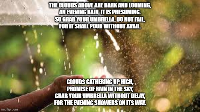 THE CLOUDS ABOVE ARE DARK AND LOOMING,
AN EVENING RAIN, IT IS PRESUMING.
SO GRAB YOUR UMBRELLA, DO NOT FAIL,
FOR IT SHALL POUR WITHOUT AVAIL. CLOUDS GATHERING UP HIGH,
PROMISE OF RAIN IN THE SKY,
GRAB YOUR UMBRELLA WITHOUT DELAY,
FOR THE EVENING SHOWERS ON ITS WAY. | made w/ Imgflip meme maker