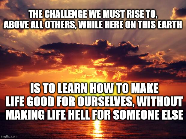 Sunset | THE CHALLENGE WE MUST RISE TO, ABOVE ALL OTHERS, WHILE HERE ON THIS EARTH; IS TO LEARN HOW TO MAKE LIFE GOOD FOR OURSELVES, WITHOUT MAKING LIFE HELL FOR SOMEONE ELSE | image tagged in sunset | made w/ Imgflip meme maker