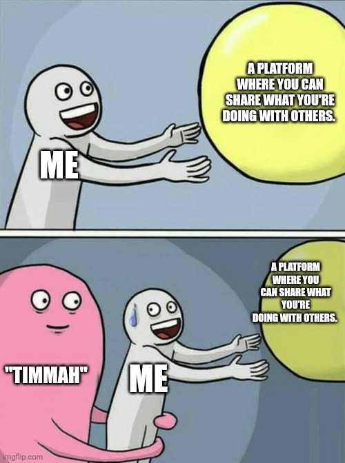 Running Away Balloon | A PLATFORM WHERE YOU CAN SHARE WHAT YOU'RE DOING WITH OTHERS. ME; A PLATFORM WHERE YOU CAN SHARE WHAT YOU'RE DOING WITH OTHERS. "TIMMAH"; ME | image tagged in memes,running away balloon | made w/ Imgflip meme maker