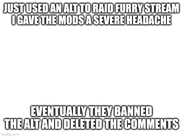 JUST USED AN ALT TO RAID FURRY STREAM
I GAVE THE MODS A SEVERE HEADACHE; EVENTUALLY THEY BANNED THE ALT AND DELETED THE COMMENTS | made w/ Imgflip meme maker