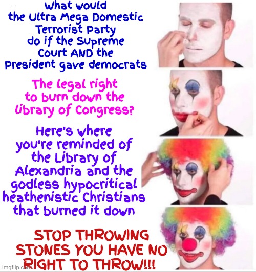 There Is A Path Forward If We Can Get The Terrorists To Wake Up Or Shut Up.  Either Way Works | What would the Ultra Mega Domestic Terrorist Party do if the Supreme Court AND the President gave democrats; Here's where you're reminded of the Library of Alexandria and the godless hypocritical heathenistic Christians that burned it down; The legal right to burn down the library of Congress? STOP THROWING STONES YOU HAVE NO RIGHT TO THROW!!! | image tagged in memes,clown applying makeup,waste of time,scumbag republicans,republican scum,radicals have no place in politics | made w/ Imgflip meme maker