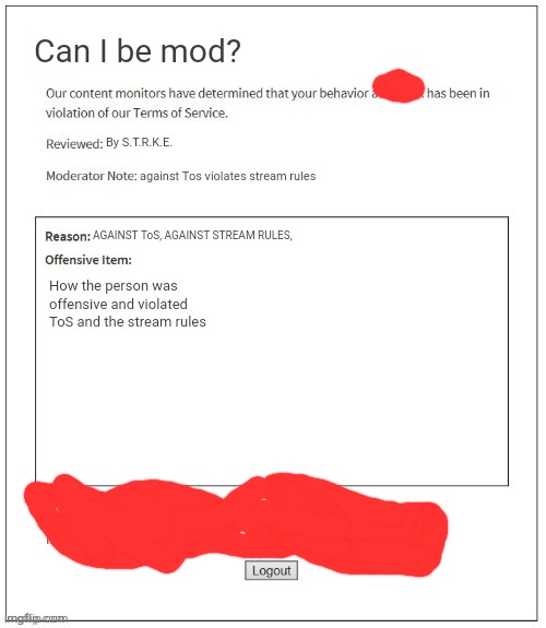 Moderation System | Can I be mod? By S.T.R.K.E. against Tos violates stream rules; AGAINST ToS, AGAINST STREAM RULES, How the person was offensive and violated ToS and the stream rules | image tagged in moderation system | made w/ Imgflip meme maker