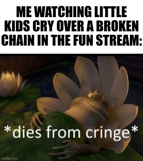 Dies from cringe | ME WATCHING LITTLE KIDS CRY OVER A BROKEN CHAIN IN THE FUN STREAM: | image tagged in dies from cringe | made w/ Imgflip meme maker