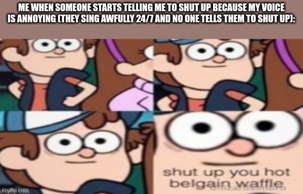 shut up you hot belgain waffle | ME WHEN SOMEONE STARTS TELLING ME TO SHUT UP BECAUSE MY VOICE IS ANNOYING (THEY SING AWFULLY 24/7 AND NO ONE TELLS THEM TO SHUT UP): | image tagged in shut up you hot belgain waffle | made w/ Imgflip meme maker