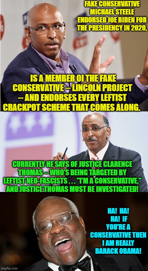 I'm almost as sick of these fake conservatives working for leftists as I am of leftists themselves. | FAKE CONSERVATIVE MICHAEL STEELE ENDORSED JOE BIDEN FOR THE PRESIDENCY IN 2020, IS A MEMBER OI THE FAKE CONSERVATIVE -- LINCOLN PROJECT -- AND ENDORSES EVERY LEFTIST CRACKPOT SCHEME THAT COMES ALONG. CURRENTLY HE SAYS OF JUSTICE CLARENCE THOMAS -- WHO'S BEING TARGETED BY LEFTIST NEO-FASCISTS . . . "I'M A CONSERVATIVE," AND JUSTICE THOMAS MUST BE INVESTIGATED! HA!  HA!  HA!  IF YOU'RE A CONSERVATIVE THEN I AM REALLY BARACK OBAMA! | image tagged in yep | made w/ Imgflip meme maker