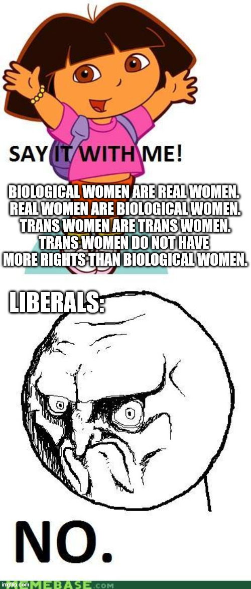 Your identity does not change the fact of your DNA. | BIOLOGICAL WOMEN ARE REAL WOMEN. 
REAL WOMEN ARE BIOLOGICAL WOMEN.
TRANS WOMEN ARE TRANS WOMEN.
TRANS WOMEN DO NOT HAVE 
MORE RIGHTS THAN BIOLOGICAL WOMEN. LIBERALS: | image tagged in say it with me,conservatives,women's rights,politics | made w/ Imgflip meme maker