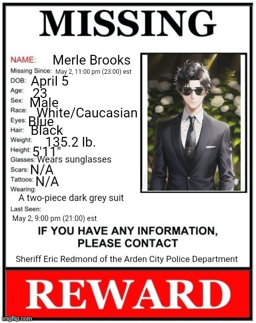 RP TIME! Prompt & Rules In Comments | Merle Brooks; May 2, 11:00 pm (23:00) est; April 5; 23; Male; White/Caucasian; Blue; Black; 135.2 lb. 5'11"; Wears sunglasses; N/A; N/A; A two-piece dark grey suit; May 2, 9:00 pm (21:00) est; Sheriff Eric Redmond of the Arden City Police Department | image tagged in missing person template | made w/ Imgflip meme maker