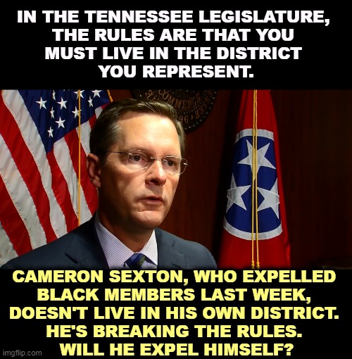 Republican hypocrisy. | IN THE TENNESSEE LEGISLATURE, 
THE RULES ARE THAT YOU 
MUST LIVE IN THE DISTRICT 
YOU REPRESENT. CAMERON SEXTON, WHO EXPELLED 
BLACK MEMBERS LAST WEEK, 
DOESN'T LIVE IN HIS OWN DISTRICT. 
HE'S BREAKING THE RULES. 
WILL HE EXPEL HIMSELF? | image tagged in tennessee,republicans,racists,embarrassing | made w/ Imgflip meme maker