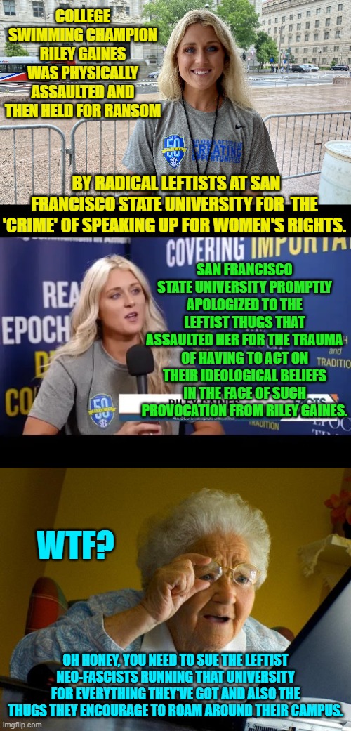 Yep . . . sue everyone involved until you OWN that university. | COLLEGE SWIMMING CHAMPION RILEY GAINES WAS PHYSICALLY ASSAULTED AND THEN HELD FOR RANSOM; BY RADICAL LEFTISTS AT SAN FRANCISCO STATE UNIVERSITY FOR  THE 'CRIME' OF SPEAKING UP FOR WOMEN'S RIGHTS. SAN FRANCISCO STATE UNIVERSITY PROMPTLY APOLOGIZED TO THE LEFTIST THUGS THAT ASSAULTED HER FOR THE TRAUMA OF HAVING TO ACT ON THEIR IDEOLOGICAL BELIEFS IN THE FACE OF SUCH PROVOCATION FROM RILEY GAINES. WTF? OH HONEY, YOU NEED TO SUE THE LEFTIST NEO-FASCISTS RUNNING THAT UNIVERSITY FOR EVERYTHING THEY'VE GOT AND ALSO THE THUGS THEY ENCOURAGE TO ROAM AROUND THEIR CAMPUS. | image tagged in truth | made w/ Imgflip meme maker