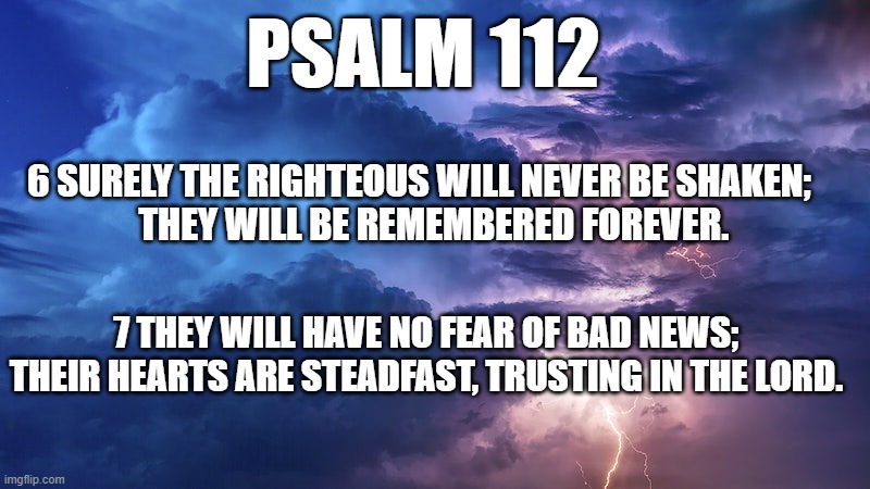 Psalm 112:6-7 | PSALM 112; 6 SURELY THE RIGHTEOUS WILL NEVER BE SHAKEN;
    THEY WILL BE REMEMBERED FOREVER. 7 THEY WILL HAVE NO FEAR OF BAD NEWS; THEIR HEARTS ARE STEADFAST, TRUSTING IN THE LORD. | made w/ Imgflip meme maker