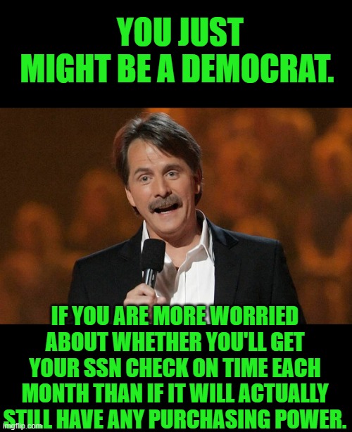 Yep | YOU JUST MIGHT BE A DEMOCRAT. IF YOU ARE MORE WORRIED ABOUT WHETHER YOU'LL GET YOUR SSN CHECK ON TIME EACH MONTH THAN IF IT WILL ACTUALLY STILL HAVE ANY PURCHASING POWER. | image tagged in you just might be | made w/ Imgflip meme maker