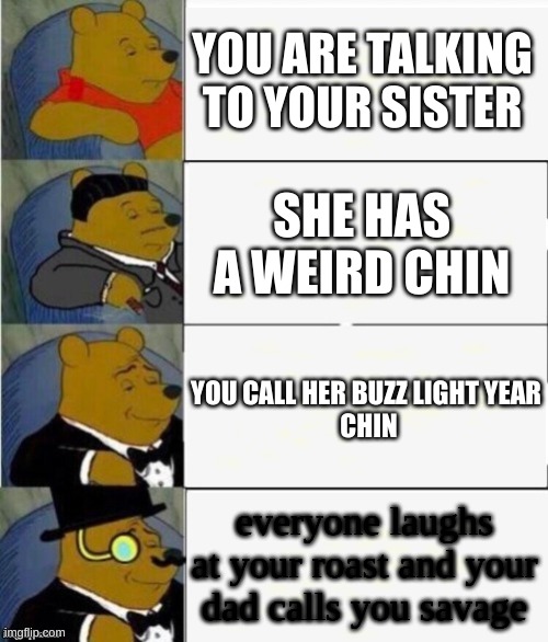 i said this yesterday i am sorry sis | YOU ARE TALKING TO YOUR SISTER; SHE HAS A WEIRD CHIN; YOU CALL HER BUZZ LIGHT YEAR
 CHIN; everyone laughs at your roast and your dad calls you savage | image tagged in tuxedo winnie the pooh 4 panel | made w/ Imgflip meme maker
