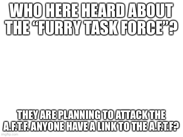 WHO HERE HEARD ABOUT THE “FURRY TASK FORCE”? THEY ARE PLANNING TO ATTACK THE A.F.T.F. ANYONE HAVE A LINK TO THE A.F.T.F? | made w/ Imgflip meme maker