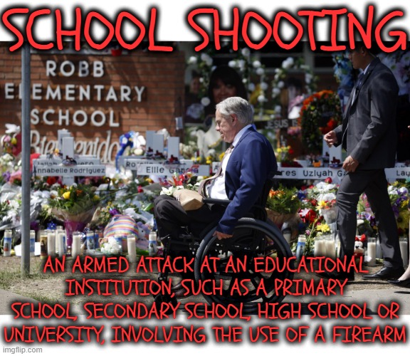 SCHOOL SHOOTING | SCHOOL SHOOTING; AN ARMED ATTACK AT AN EDUCATIONAL INSTITUTION, SUCH AS A PRIMARY SCHOOL, SECONDARY SCHOOL, HIGH SCHOOL OR UNIVERSITY, INVOLVING THE USE OF A FIREARM | image tagged in school shooting,mass murder,serial killer,hostage,gun violence,greg abbott | made w/ Imgflip meme maker