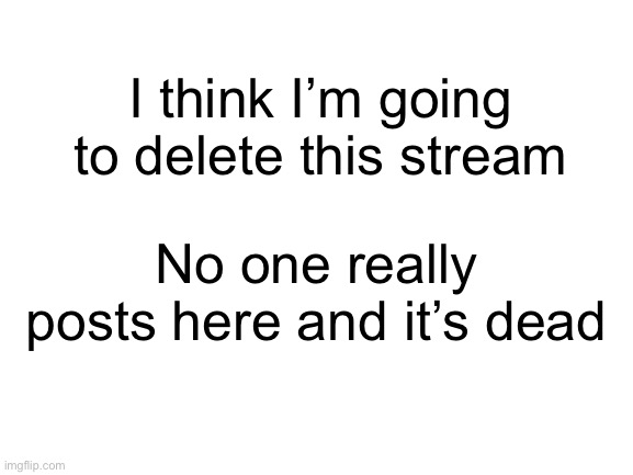 it’s sad but it’s the truth | I think I’m going to delete this stream; No one really posts here and it’s dead | image tagged in blank white template | made w/ Imgflip meme maker