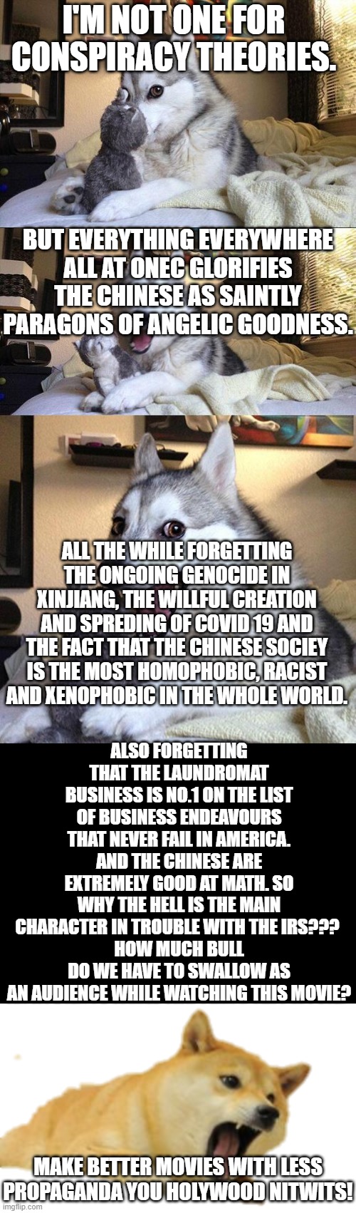 Everything everywhere all at once sucks as a movie. Watch it as a parody instead. | I'M NOT ONE FOR CONSPIRACY THEORIES. BUT EVERYTHING EVERYWHERE ALL AT ONEC GLORIFIES THE CHINESE AS SAINTLY PARAGONS OF ANGELIC GOODNESS. ALL THE WHILE FORGETTING THE ONGOING GENOCIDE IN XINJIANG, THE WILLFUL CREATION AND SPREDING OF COVID 19 AND THE FACT THAT THE CHINESE SOCIEY IS THE MOST HOMOPHOBIC, RACIST AND XENOPHOBIC IN THE WHOLE WORLD. ALSO FORGETTING THAT THE LAUNDROMAT BUSINESS IS NO.1 ON THE LIST OF BUSINESS ENDEAVOURS THAT NEVER FAIL IN AMERICA. AND THE CHINESE ARE EXTREMELY GOOD AT MATH. SO WHY THE HELL IS THE MAIN CHARACTER IN TROUBLE WITH THE IRS??? 
HOW MUCH BULL DO WE HAVE TO SWALLOW AS AN AUDIENCE WHILE WATCHING THIS MOVIE? MAKE BETTER MOVIES WITH LESS PROPAGANDA YOU HOLYWOOD NITWITS! | image tagged in memes,bad pun dog,doge screaming,everything everywhere all at once,laundry,hollywood | made w/ Imgflip meme maker