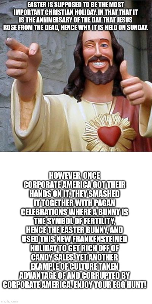 Well, that's my rant for the day. | EASTER IS SUPPOSED TO BE THE MOST IMPORTANT CHRISTIAN HOLIDAY, IN THAT THAT IT IS THE ANNIVERSARY OF THE DAY THAT JESUS ROSE FROM THE DEAD, HENCE WHY IT IS HELD ON SUNDAY. HOWEVER, ONCE CORPORATE AMERICA GOT THEIR HANDS ON IT, THEY SMASHED IT TOGETHER WITH PAGAN CELEBRATIONS WHERE A BUNNY IS THE SYMBOL OF FERTILITY, HENCE THE EASTER BUNNY, AND USED THIS NEW FRANKENSTEINED HOLIDAY TO GET RICH OFF OF CANDY SALES. YET ANOTHER EXAMPLE OF CULTURE TAKEN ADVANTAGE OF AND CORRUPTED BY CORPORATE AMERICA. ENJOY YOUR EGG HUNT! | image tagged in memes,buddy christ,corporate greed,america,easter,christianity | made w/ Imgflip meme maker