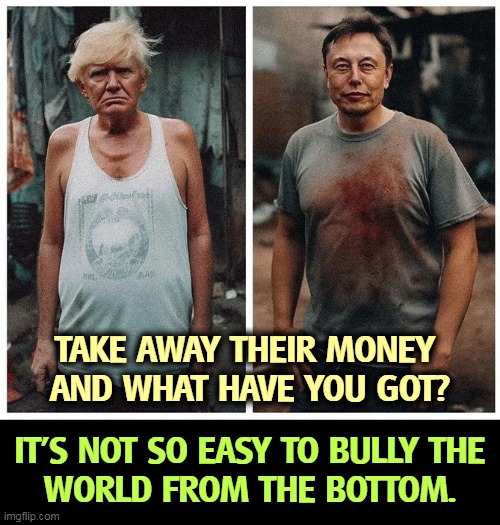 It'd do them both a power of good. | TAKE AWAY THEIR MONEY 
AND WHAT HAVE YOU GOT? IT'S NOT SO EASY TO BULLY THE 
WORLD FROM THE BOTTOM. | image tagged in trump musk poor - take away their money and what have you got,bullying,billionaire,trump,musk,poor | made w/ Imgflip meme maker