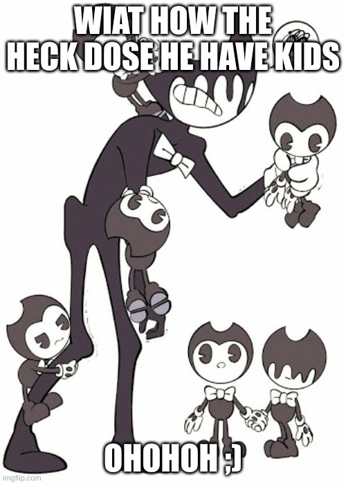 bendy kids | WIAT HOW THE HECK DOSE HE HAVE KIDS; OHOHOH ;) | image tagged in bendy kids | made w/ Imgflip meme maker