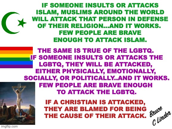 Islam, the LGBTQ and Christianity | IF SOMEONE INSULTS OR ATTACKS
ISLAM, MUSLIMS AROUND THE WORLD
WILL ATTACK THAT PERSON IN DEFENSE
OF THEIR RELIGION...AND IT WORKS. 
FEW PEOPLE ARE BRAVE
ENOUGH TO ATTACK ISLAM. THE SAME IS TRUE OF THE LGBTQ. 
IF SOMEONE INSULTS OR ATTACKS THE
LGBTQ, THEY WILL BE ATTACKED, 
EITHER PHYSICALLY, EMOTIONALLY, 
SOCIALLY, OR POLITICALLY..AND IT WORKS.
FEW PEOPLE ARE BRAVE ENOUGH 
TO ATTACK THE LGBTQ. IF A CHRISTIAN IS ATTACKED,
THEY ARE BLAMED FOR BEING
THE CAUSE OF THEIR ATTACK. Bruce 
C Linder | image tagged in islam,lgbtq,christianity,fear,control | made w/ Imgflip meme maker