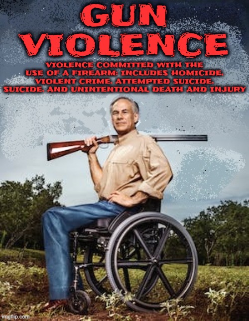 GUN ! VIOLENCE ! | GUN
VIOLENCE; VIOLENCE COMMITTED WITH THE USE OF A FIREARM: INCLUDES HOMICIDE, VIOLENT CRIME, ATTEMPTED SUICIDE, SUICIDE, AND UNINTENTIONAL DEATH AND INJURY | image tagged in gun violence,greg abbott,homicide,murder,death,kill | made w/ Imgflip meme maker