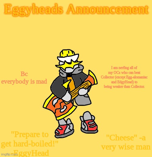 I won't change Edgy for story reasons involving [Redacted] and Egg-alomaniac bc he has the Crystal of Destruction | Bc everybody is mad; I am nerfing all of my OCs who can beat Collector (except Egg-alomaniac and EdgyHead) to being weaker than Collector. | image tagged in eggys announcement 3 0 | made w/ Imgflip meme maker