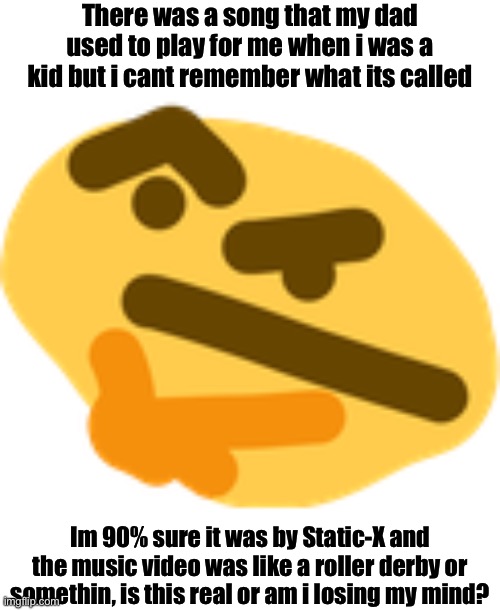 Is this a real thing or am i losing my mind | There was a song that my dad used to play for me when i was a kid but i cant remember what its called; Im 90% sure it was by Static-X and the music video was like a roller derby or somethin, is this real or am i losing my mind? | image tagged in thonking,help,am i losing my mind | made w/ Imgflip meme maker