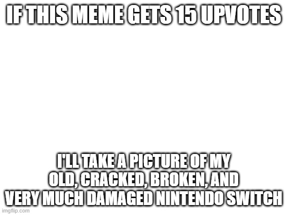 do you wanna? | IF THIS MEME GETS 15 UPVOTES; I'LL TAKE A PICTURE OF MY OLD, CRACKED, BROKEN, AND VERY MUCH DAMAGED NINTENDO SWITCH | image tagged in blank white template,upvote begging,nintendo switch | made w/ Imgflip meme maker