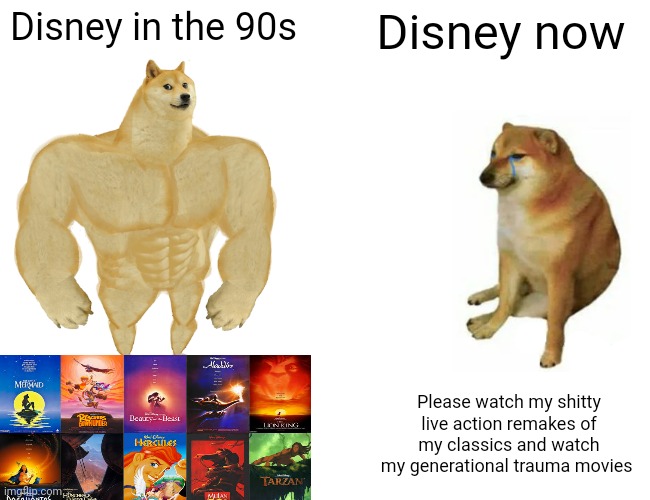 Before and after | Disney in the 90s; Disney now; Please watch my shitty live action remakes of my classics and watch my generational trauma movies | image tagged in memes,buff doge vs cheems,before and after | made w/ Imgflip meme maker