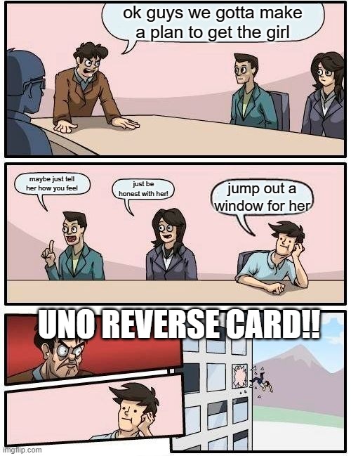 Boardroom Meeting Suggestion | ok guys we gotta make a plan to get the girl; maybe just tell her how you feel; just be honest with her! jump out a window for her; UNO REVERSE CARD!! | image tagged in memes,boardroom meeting suggestion,get the girl | made w/ Imgflip meme maker