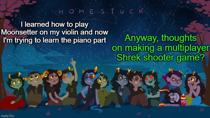Homestuck Template | Anyway, thoughts on making a multiplayer Shrek shooter game? I learned how to play Moonsetter on my violin and now I'm trying to learn the piano part | image tagged in homestuck template | made w/ Imgflip meme maker