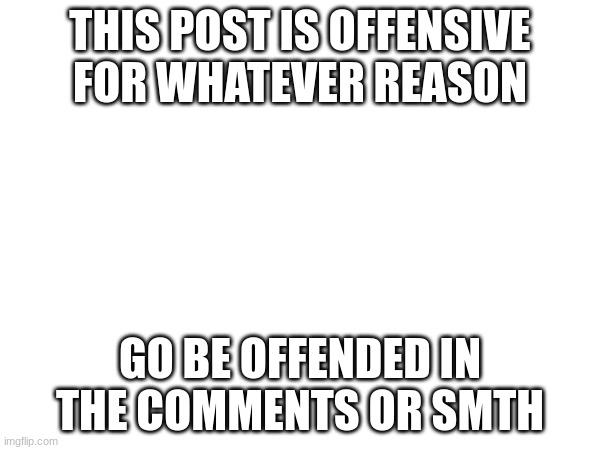 THIS POST IS OFFENSIVE FOR WHATEVER REASON; GO BE OFFENDED IN THE COMMENTS OR SMTH | made w/ Imgflip meme maker