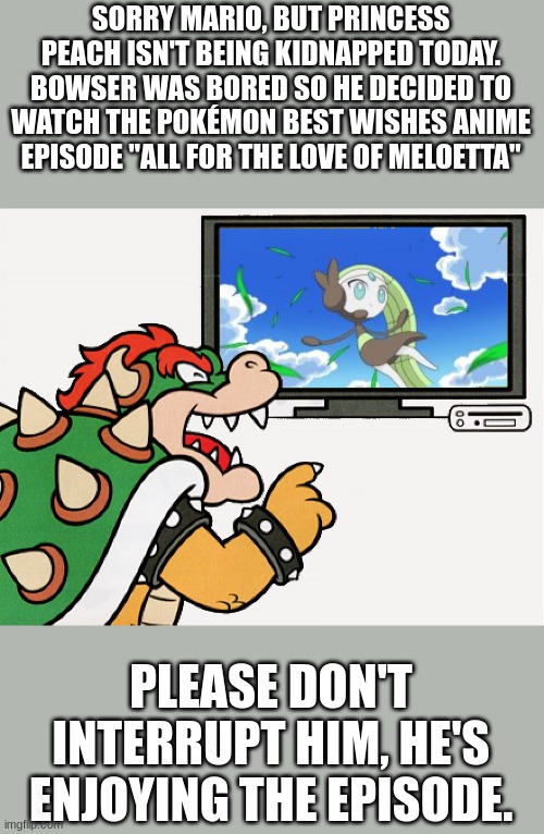 Bowser watches the Pokémon anime | SORRY MARIO, BUT PRINCESS PEACH ISN'T BEING KIDNAPPED TODAY.
BOWSER WAS BORED SO HE DECIDED TO WATCH THE POKÉMON BEST WISHES ANIME EPISODE "ALL FOR THE LOVE OF MELOETTA"; PLEASE DON'T INTERRUPT HIM, HE'S ENJOYING THE EPISODE. | image tagged in pokemon,super mario,meloetta,bowser,anime,videogames | made w/ Imgflip meme maker