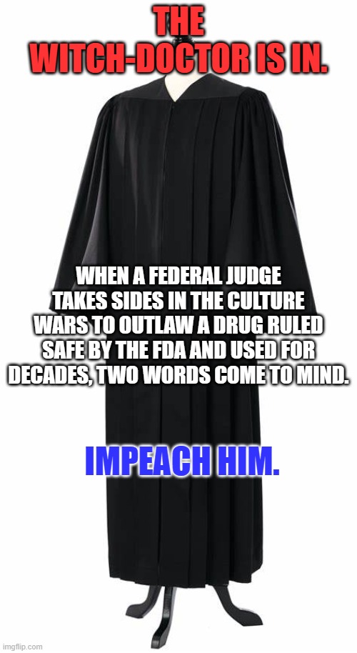 His Medical Degree is from? | THE WITCH-DOCTOR IS IN. WHEN A FEDERAL JUDGE TAKES SIDES IN THE CULTURE WARS TO OUTLAW A DRUG RULED SAFE BY THE FDA AND USED FOR DECADES, TWO WORDS COME TO MIND. IMPEACH HIM. | image tagged in politics | made w/ Imgflip meme maker