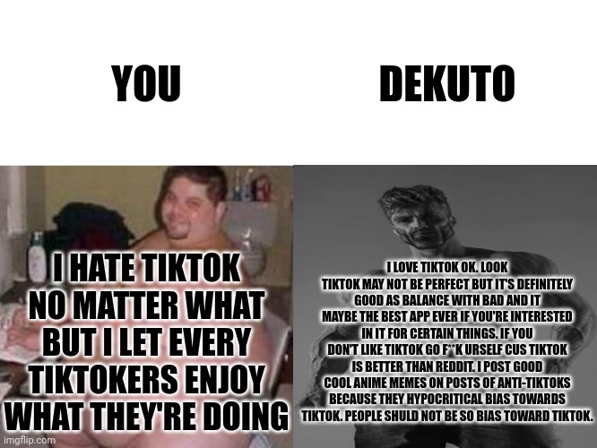 fat man vs chad | YOU DEKUTO I LOVE TIKTOK OK. LOOK TIKTOK MAY NOT BE PERFECT BUT IT'S DEFINITELY GOOD AS BALANCE WITH BAD AND IT MAYBE THE BEST APP EVER IF Y | image tagged in fat man vs chad | made w/ Imgflip meme maker