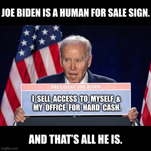 Joe Biden, the ultimate corrupt politician. | JOE BIDEN IS A HUMAN FOR SALE SIGN. I  SELL  ACCESS  TO  MYSELF  & 
MY  OFFICE  FOR  HARD  CASH. AND THAT’S ALL HE IS. | image tagged in joe biden,biden,creepy joe biden,corrupt,traitor,criminal | made w/ Imgflip meme maker